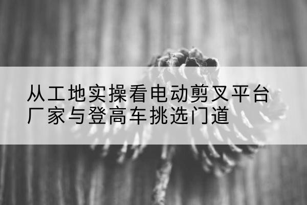 夏津电动剪叉升降平台厂家-从工地实操看电动剪叉平台厂家与登高车挑选门道