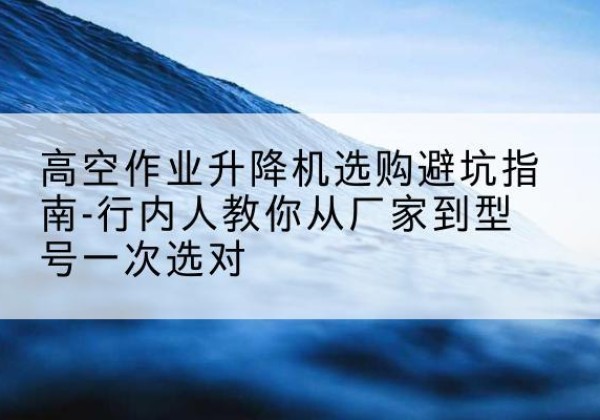 夏津升降平台厂家-高空作业升降机选购避坑指南-行内人教你从厂家到型号一次选对