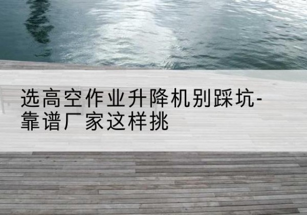 夏津剪叉式升降机厂家-选高空作业升降机别踩坑-靠谱厂家这样挑