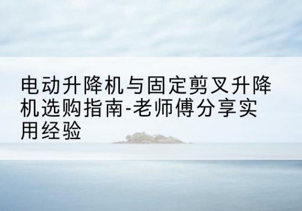 夏津电动升降机怎么选-电动升降机与固定剪叉升降机选购指南-老师傅分享实用经验