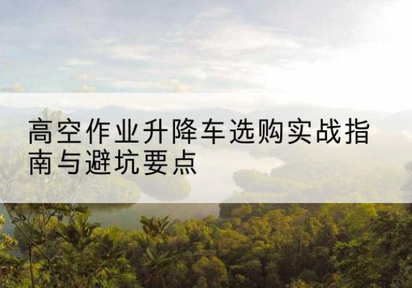 夏津升降车怎么选-高空作业升降车选购实战指南与避坑要点