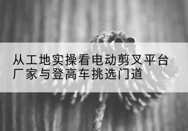 夏津电动剪叉升降平台厂家-从工地实操看电动剪叉平台厂家与登高车挑选门道